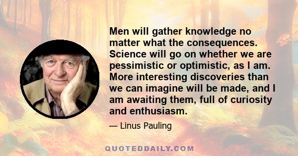 Men will gather knowledge no matter what the consequences. Science will go on whether we are pessimistic or optimistic, as I am. More interesting discoveries than we can imagine will be made, and I am awaiting them,