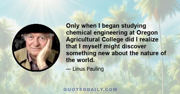 Only when I began studying chemical engineering at Oregon Agricultural College did I realize that I myself might discover something new about the nature of the world.