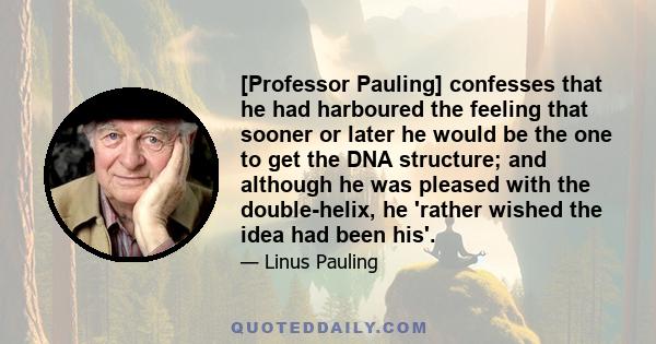 [Professor Pauling] confesses that he had harboured the feeling that sooner or later he would be the one to get the DNA structure; and although he was pleased with the double-helix, he 'rather wished the idea had been