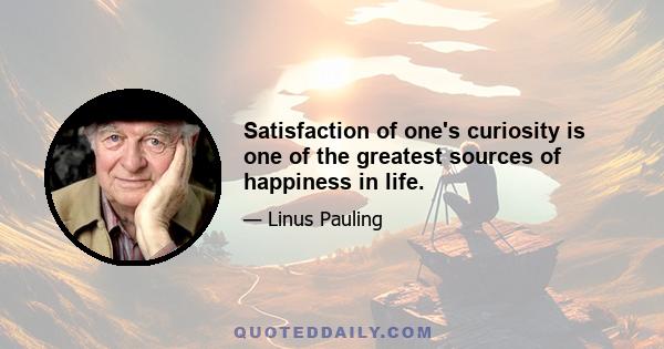 Satisfaction of one's curiosity is one of the greatest sources of happiness in life.