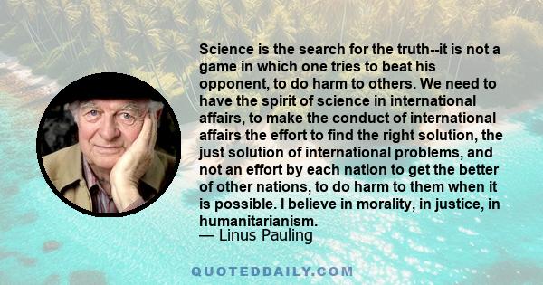 Science is the search for the truth--it is not a game in which one tries to beat his opponent, to do harm to others. We need to have the spirit of science in international affairs, to make the conduct of international