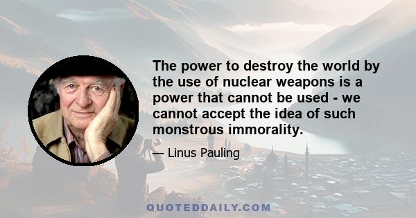 The power to destroy the world by the use of nuclear weapons is a power that cannot be used - we cannot accept the idea of such monstrous immorality.