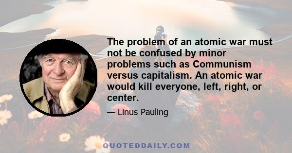 The problem of an atomic war must not be confused by minor problems such as Communism versus capitalism. An atomic war would kill everyone, left, right, or center.