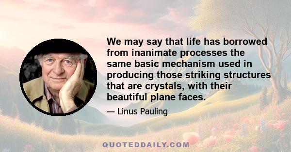 We may say that life has borrowed from inanimate processes the same basic mechanism used in producing those striking structures that are crystals, with their beautiful plane faces.