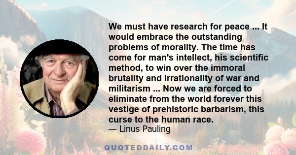 We must have research for peace ... It would embrace the outstanding problems of morality. The time has come for man's intellect, his scientific method, to win over the immoral brutality and irrationality of war and