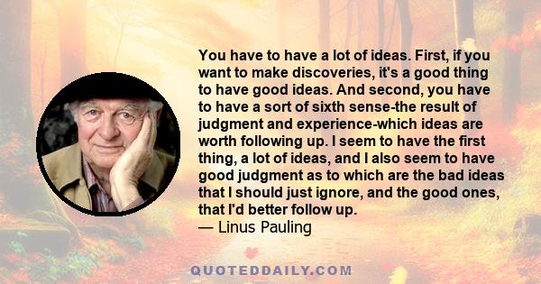 You have to have a lot of ideas. First, if you want to make discoveries, it's a good thing to have good ideas. And second, you have to have a sort of sixth sense-the result of judgment and experience-which ideas are