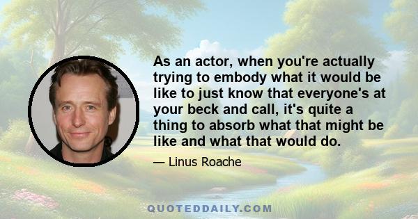 As an actor, when you're actually trying to embody what it would be like to just know that everyone's at your beck and call, it's quite a thing to absorb what that might be like and what that would do.