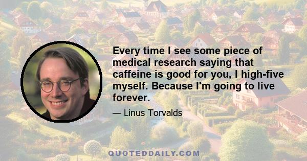 Every time I see some piece of medical research saying that caffeine is good for you, I high-five myself. Because I'm going to live forever.