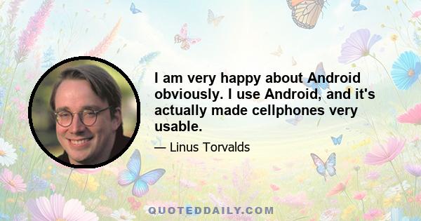 I am very happy about Android obviously. I use Android, and it's actually made cellphones very usable.