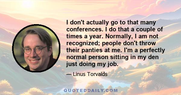 I don't actually go to that many conferences. I do that a couple of times a year. Normally, I am not recognized; people don't throw their panties at me. I'm a perfectly normal person sitting in my den just doing my job.