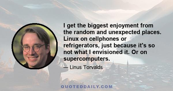 I get the biggest enjoyment from the random and unexpected places. Linux on cellphones or refrigerators, just because it's so not what I envisioned it. Or on supercomputers.