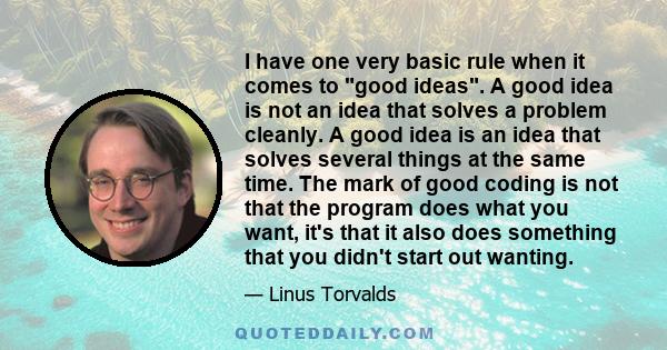 I have one very basic rule when it comes to good ideas. A good idea is not an idea that solves a problem cleanly. A good idea is an idea that solves several things at the same time. The mark of good coding is not that