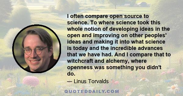 I often compare open source to science. To where science took this whole notion of developing ideas in the open and improving on other peoples' ideas and making it into what science is today and the incredible advances