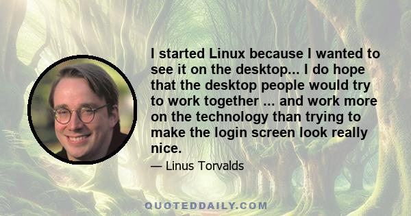 I started Linux because I wanted to see it on the desktop... I do hope that the desktop people would try to work together ... and work more on the technology than trying to make the login screen look really nice.