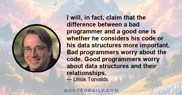 I will, in fact, claim that the difference between a bad programmer and a good one is whether he considers his code or his data structures more important. Bad programmers worry about the code. Good programmers worry