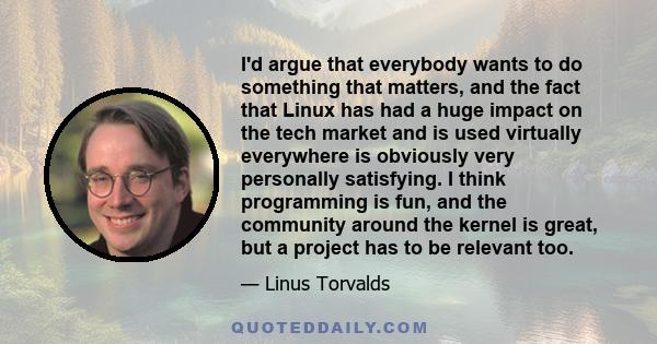 I'd argue that everybody wants to do something that matters, and the fact that Linux has had a huge impact on the tech market and is used virtually everywhere is obviously very personally satisfying. I think programming 