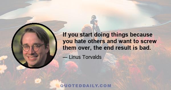 If you start doing things because you hate others and want to screw them over, the end result is bad.