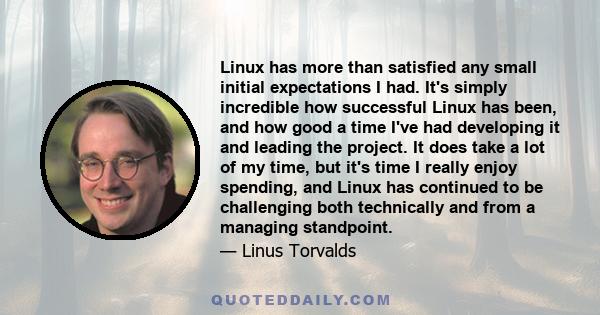 Linux has more than satisfied any small initial expectations I had. It's simply incredible how successful Linux has been, and how good a time I've had developing it and leading the project. It does take a lot of my