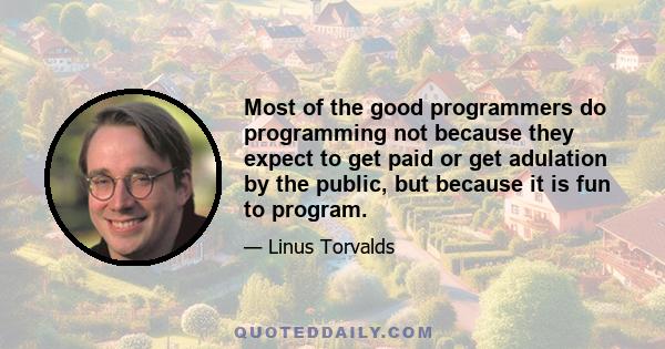 Most of the good programmers do programming not because they expect to get paid or get adulation by the public, but because it is fun to program.