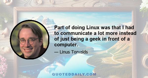 Part of doing Linux was that I had to communicate a lot more instead of just being a geek in front of a computer.