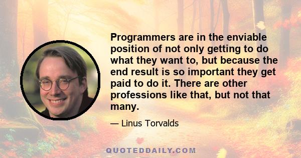 Programmers are in the enviable position of not only getting to do what they want to, but because the end result is so important they get paid to do it. There are other professions like that, but not that many.