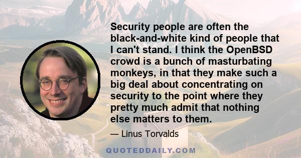 Security people are often the black-and-white kind of people that I can't stand. I think the OpenBSD crowd is a bunch of masturbating monkeys, in that they make such a big deal about concentrating on security to the