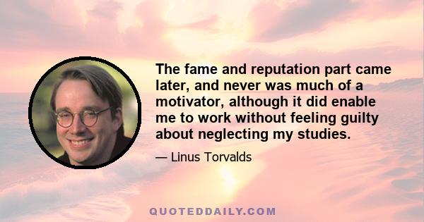 The fame and reputation part came later, and never was much of a motivator, although it did enable me to work without feeling guilty about neglecting my studies.