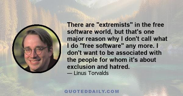 There are extremists in the free software world, but that's one major reason why I don't call what I do free software any more. I don't want to be associated with the people for whom it's about exclusion and hatred.