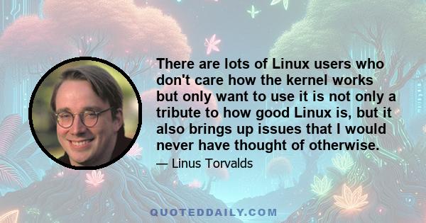 There are lots of Linux users who don't care how the kernel works but only want to use it is not only a tribute to how good Linux is, but it also brings up issues that I would never have thought of otherwise.