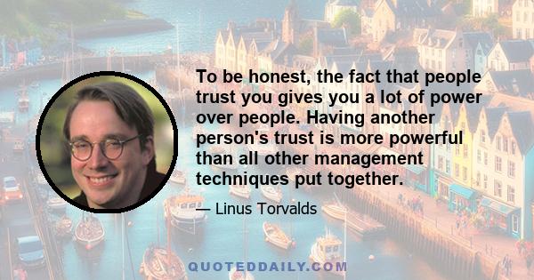 To be honest, the fact that people trust you gives you a lot of power over people. Having another person's trust is more powerful than all other management techniques put together.