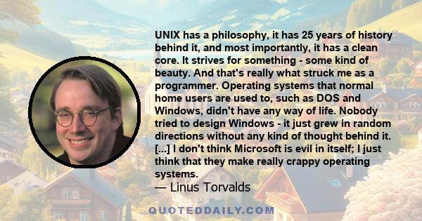 UNIX has a philosophy, it has 25 years of history behind it, and most importantly, it has a clean core. It strives for something - some kind of beauty. And that's really what struck me as a programmer. Operating systems 