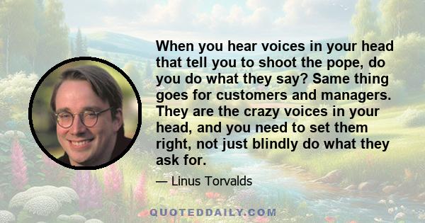 When you hear voices in your head that tell you to shoot the pope, do you do what they say? Same thing goes for customers and managers. They are the crazy voices in your head, and you need to set them right, not just