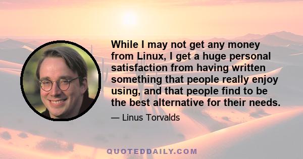 While I may not get any money from Linux, I get a huge personal satisfaction from having written something that people really enjoy using, and that people find to be the best alternative for their needs.