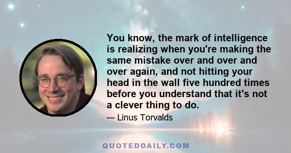 You know, the mark of intelligence is realizing when you're making the same mistake over and over and over again, and not hitting your head in the wall five hundred times before you understand that it's not a clever