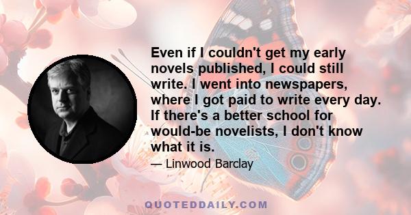 Even if I couldn't get my early novels published, I could still write. I went into newspapers, where I got paid to write every day. If there's a better school for would-be novelists, I don't know what it is.