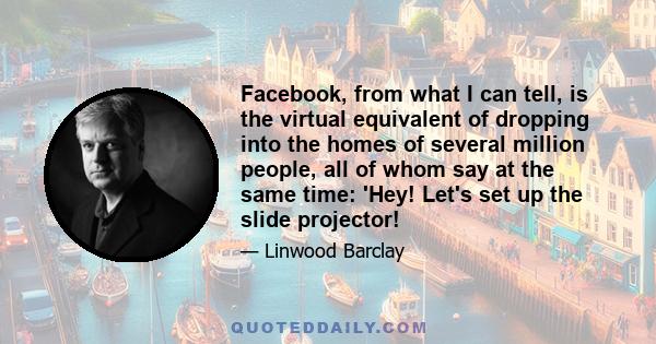 Facebook, from what I can tell, is the virtual equivalent of dropping into the homes of several million people, all of whom say at the same time: 'Hey! Let's set up the slide projector!