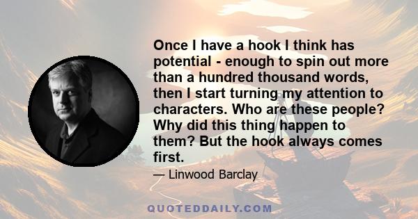 Once I have a hook I think has potential - enough to spin out more than a hundred thousand words, then I start turning my attention to characters. Who are these people? Why did this thing happen to them? But the hook