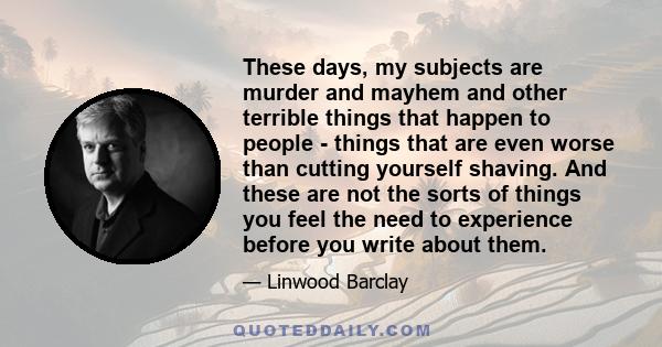 These days, my subjects are murder and mayhem and other terrible things that happen to people - things that are even worse than cutting yourself shaving. And these are not the sorts of things you feel the need to