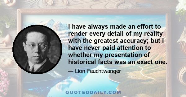 I have always made an effort to render every detail of my reality with the greatest accuracy; but I have never paid attention to whether my presentation of historical facts was an exact one.