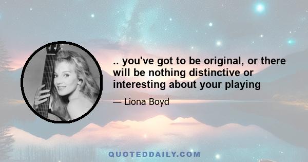 .. you've got to be original, or there will be nothing distinctive or interesting about your playing