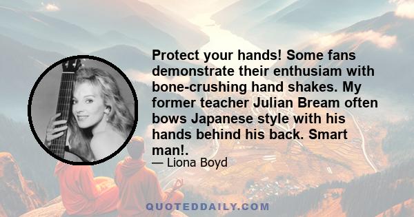 Protect your hands! Some fans demonstrate their enthusiam with bone-crushing hand shakes. My former teacher Julian Bream often bows Japanese style with his hands behind his back. Smart man!.