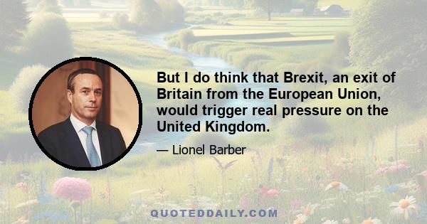 But I do think that Brexit, an exit of Britain from the European Union, would trigger real pressure on the United Kingdom.