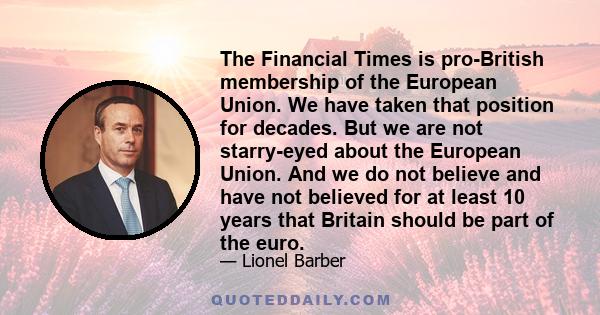 The Financial Times is pro-British membership of the European Union. We have taken that position for decades. But we are not starry-eyed about the European Union. And we do not believe and have not believed for at least 