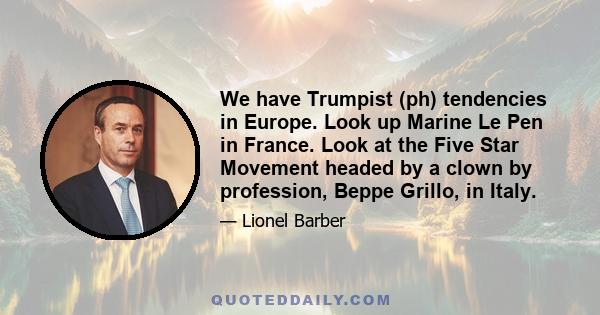 We have Trumpist (ph) tendencies in Europe. Look up Marine Le Pen in France. Look at the Five Star Movement headed by a clown by profession, Beppe Grillo, in Italy.