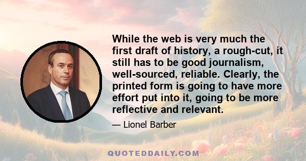 While the web is very much the first draft of history, a rough-cut, it still has to be good journalism, well-sourced, reliable. Clearly, the printed form is going to have more effort put into it, going to be more