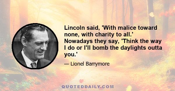 Lincoln said, 'With malice toward none, with charity to all.' Nowadays they say, 'Think the way I do or I'll bomb the daylights outta you.'