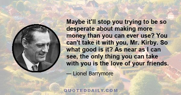 Maybe it'll stop you trying to be so desperate about making more money than you can ever use? You can't take it with you, Mr. Kirby. So what good is it? As near as I can see, the only thing you can take with you is the