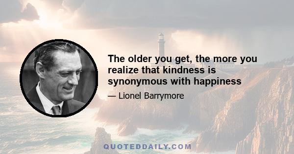 The older you get, the more you realize that kindness is synonymous with happiness