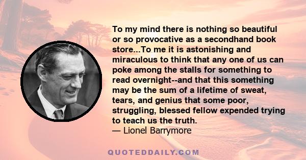 To my mind there is nothing so beautiful or so provocative as a secondhand book store...To me it is astonishing and miraculous to think that any one of us can poke among the stalls for something to read overnight--and