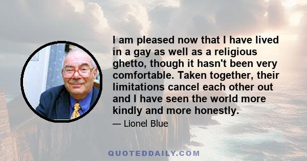 I am pleased now that I have lived in a gay as well as a religious ghetto, though it hasn't been very comfortable. Taken together, their limitations cancel each other out and I have seen the world more kindly and more